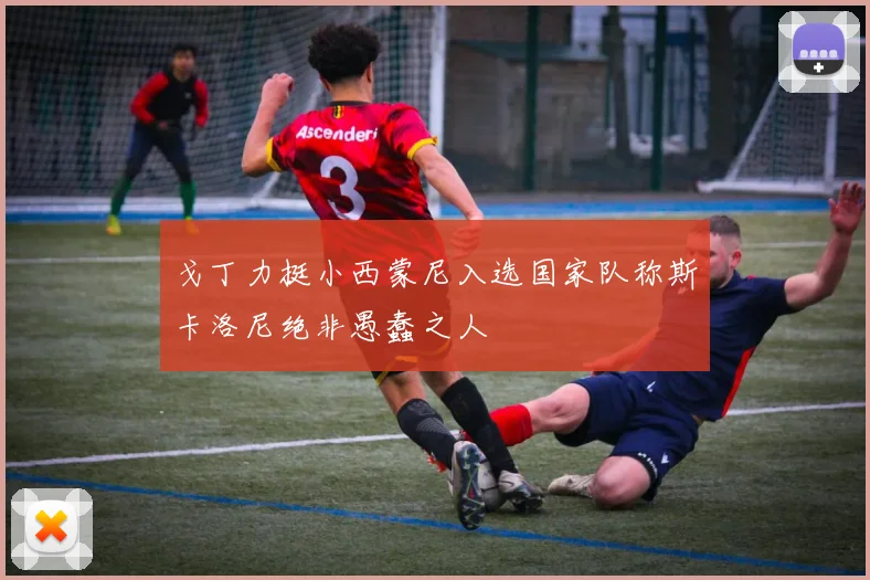 戈丁力挺小西蒙尼入选国家队称斯卡洛尼绝非愚蠢之人