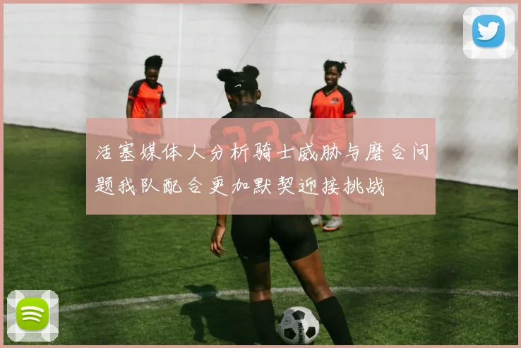 活塞媒体人分析骑士威胁与磨合问题我队配合更加默契迎接挑战