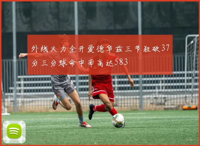 外线火力全开爱德华兹三节狂砍37分三分球命中率高达583