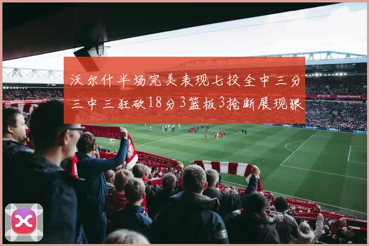 沃尔什半场完美表现七投全中三分三中三狂砍18分3篮板3抢断展现狠人风范