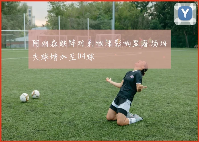 阿利森缺阵对利物浦影响显著场均失球增加至04球