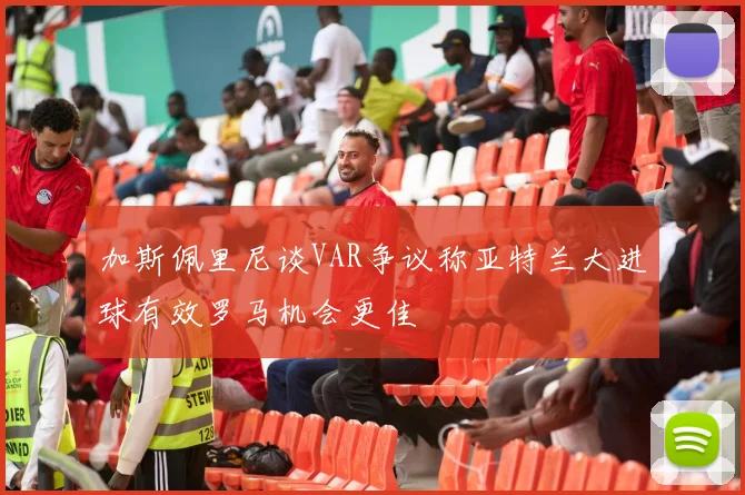 加斯佩里尼谈VAR争议称亚特兰大进球有效罗马机会更佳