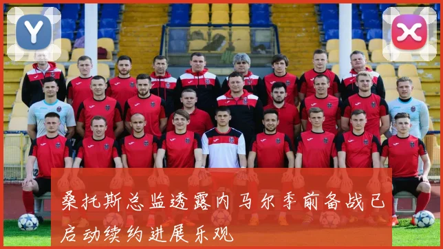 桑托斯总监透露内马尔季前备战已启动续约进展乐观