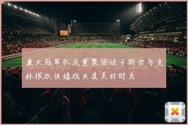康大冠军队友重聚场边卡斯尔与克林根欢快嬉戏共度美好时光