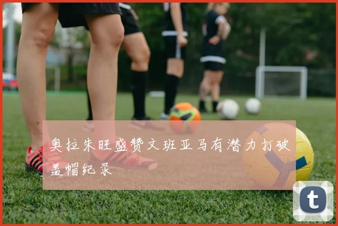 奥拉朱旺盛赞文班亚马有潜力打破盖帽纪录