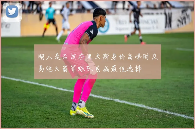 湖人是否该在里夫斯身价高峰时交易他火箭等球队或成最佳选择