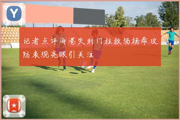 记者点评海港失利门柱救场杨希攻防表现亮眼引关注