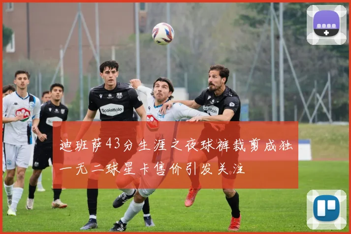 迪班萨43分生涯之夜球裤裁剪成独一无二球星卡售价引发关注