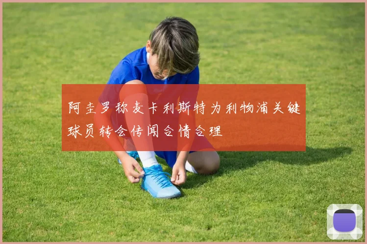 阿圭罗称麦卡利斯特为利物浦关键球员转会传闻合情合理