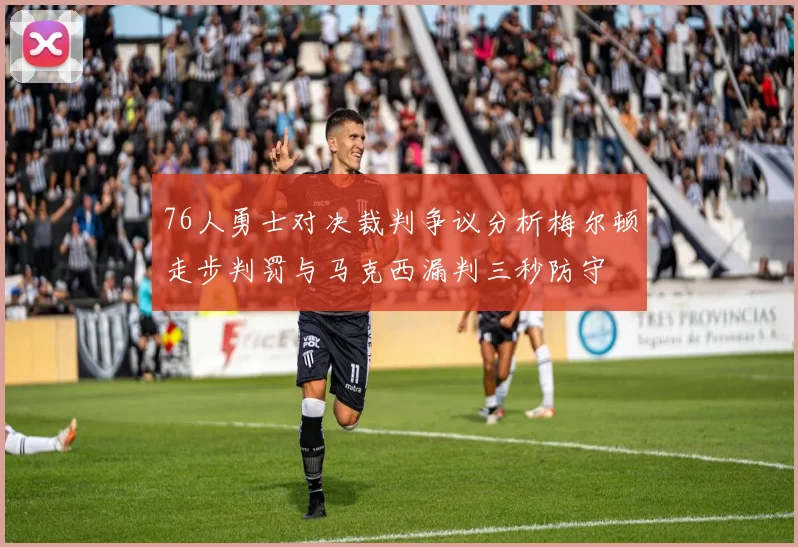 76人勇士对决裁判争议分析梅尔顿走步判罚与马克西漏判三秒防守
