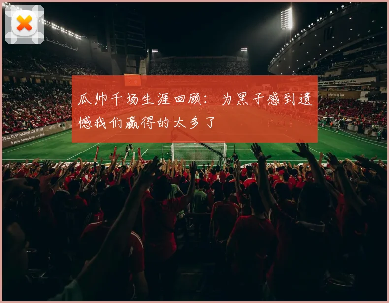 瓜帅千场生涯回顾：为黑子感到遗憾我们赢得的太多了