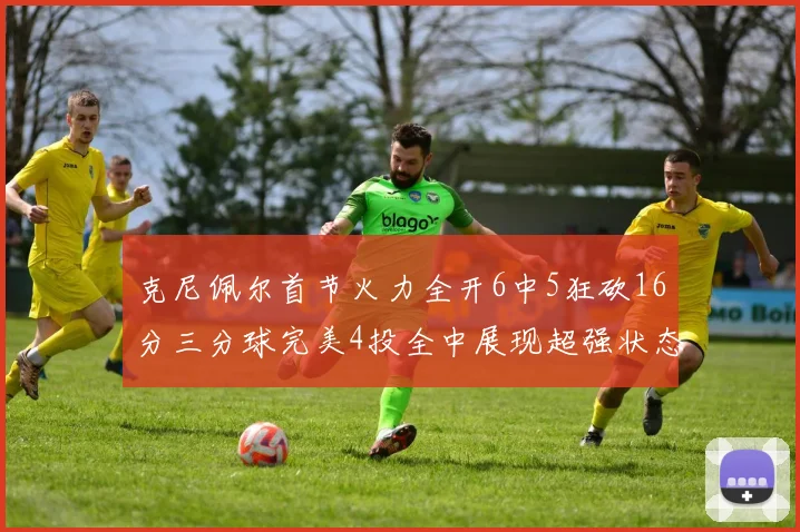 克尼佩尔首节火力全开6中5狂砍16分三分球完美4投全中展现超强状态
