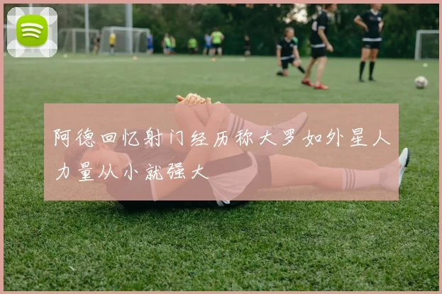 阿德回忆射门经历称大罗如外星人力量从小就强大
