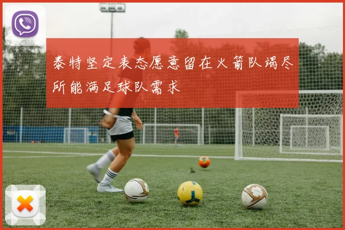 泰特坚定表态愿意留在火箭队竭尽所能满足球队需求