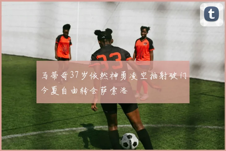 马蒂奇37岁依然神勇凌空抽射破门今夏自由转会萨索洛