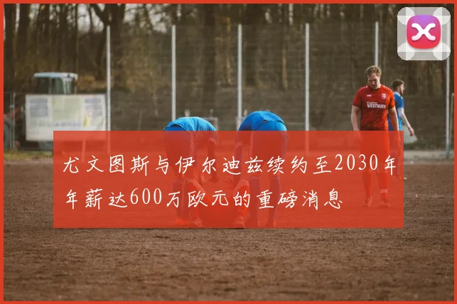 尤文图斯与伊尔迪兹续约至2030年年薪达600万欧元的重磅消息