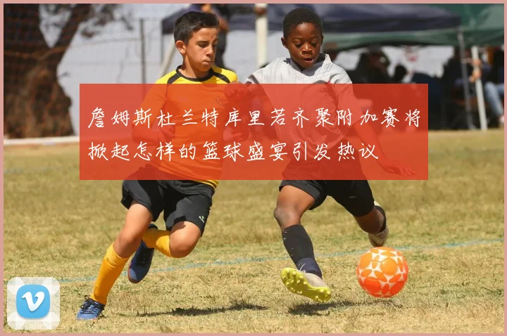 詹姆斯杜兰特库里若齐聚附加赛将掀起怎样的篮球盛宴引发热议