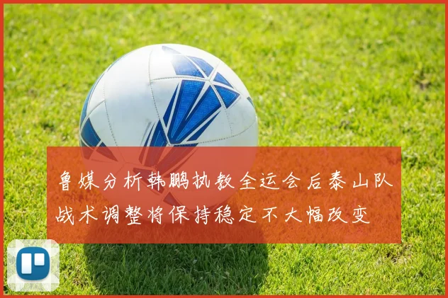 鲁媒分析韩鹏执教全运会后泰山队战术调整将保持稳定不大幅改变