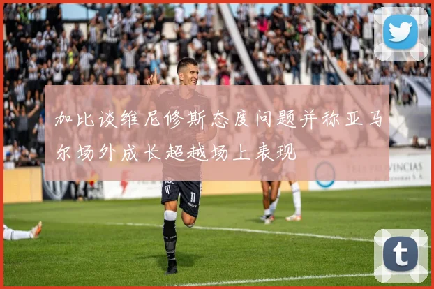 加比谈维尼修斯态度问题并称亚马尔场外成长超越场上表现