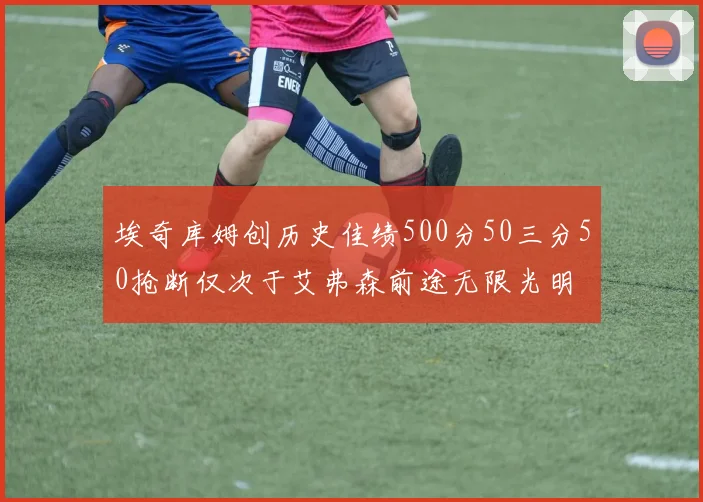 埃奇库姆创历史佳绩500分50三分50抢断仅次于艾弗森前途无限光明