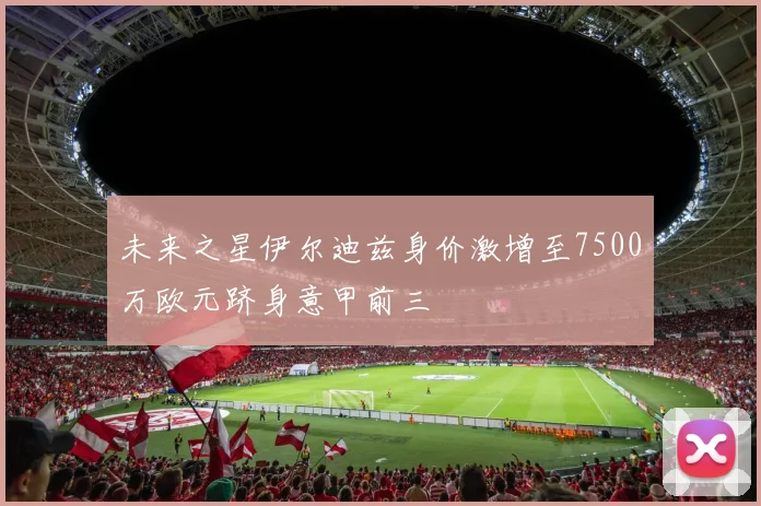 未来之星伊尔迪兹身价激增至7500万欧元跻身意甲前三