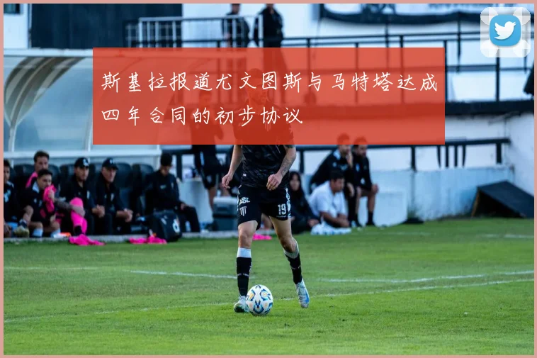 斯基拉报道尤文图斯与马特塔达成四年合同的初步协议