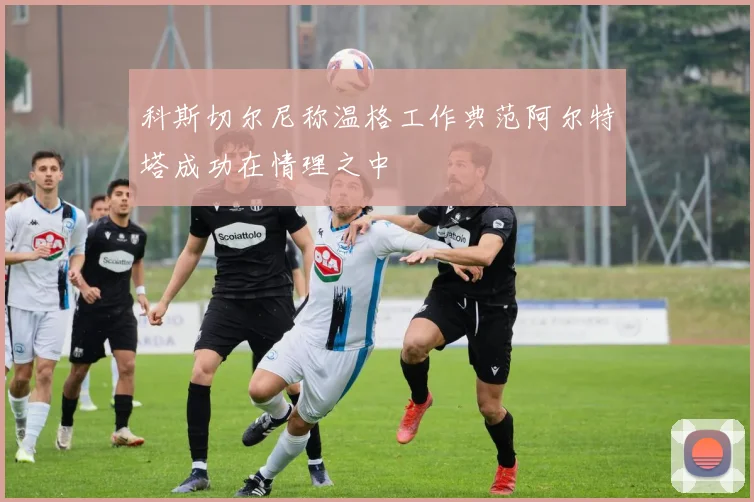 科斯切尔尼称温格工作典范阿尔特塔成功在情理之中
