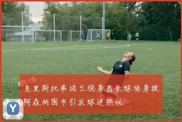 克里斯托弗诺兰现身酋长球场身披阿森纳围巾引发球迷热议