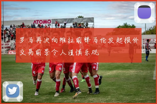 罗马再次向维拉前锋马伦发起报价交易前景令人谨慎乐观