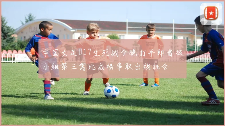 中国女足U17生死战今晚打平即晋级小组第三需比成绩争取出线机会